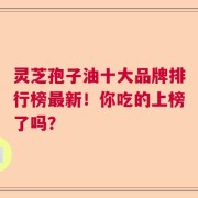 灵芝孢子油十大品牌排行榜最新！你吃的上榜了吗？