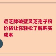 运芝牌破壁灵芝孢子粉价格让你轻松了解购买成本