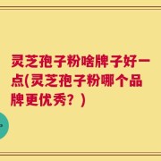 灵芝孢子粉啥牌子好一点(灵芝孢子粉哪个品牌更优秀？)