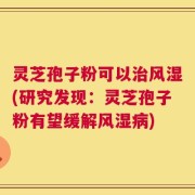 灵芝孢子粉可以治风湿(研究发现：灵芝孢子粉有望缓解风湿病)