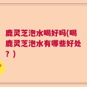 鹿灵芝泡水喝好吗(喝鹿灵芝泡水有哪些好处？)