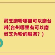 灵芝磨粉哪里可以磨台州(台州哪里有可以磨灵芝为粉的服务？)
