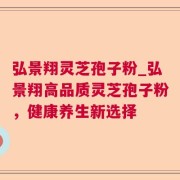 弘景翔灵芝孢子粉_弘景翔高品质灵芝孢子粉，健康养生新选择