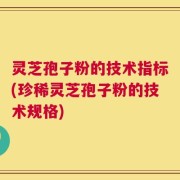 灵芝孢子粉的技术指标(珍稀灵芝孢子粉的技术规格)