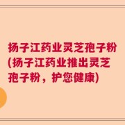 扬子江药业灵芝孢子粉(扬子江药业推出灵芝孢子粉，护您健康)