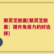 聚灵芝胶囊(聚灵芝胶囊：提升免疫力的好选择)