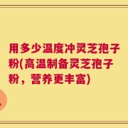 用多少温度冲灵芝孢子粉(高温制备灵芝孢子粉，营养更丰富)