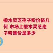 椴木灵芝孢子粉价格几何 市场上椴木灵芝孢子粉售价是多少