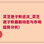 灵芝孢子粉近况_灵芝孢子粉最新动态与市场趋势分析)