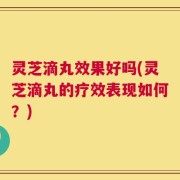灵芝滴丸效果好吗(灵芝滴丸的疗效表现如何？)