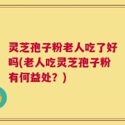 灵芝孢子粉老人吃了好吗(老人吃灵芝孢子粉有何益处？)