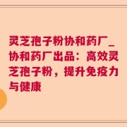 灵芝孢子粉协和药厂_协和药厂出品：高效灵芝孢子粉，提升免疫力与健康