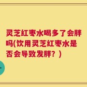 灵芝红枣水喝多了会胖吗(饮用灵芝红枣水是否会导致发胖？)