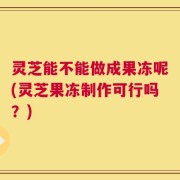 灵芝能不能做成果冻呢(灵芝果冻制作可行吗？)