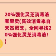 20%强化灵芝消毒液哪里卖(高效消毒来自天然灵芝，全网寻找20%强化灵芝消毒液！)