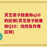 灵芝孢子胶囊和q10的区别(灵芝孢子胶囊和Q10：功效及作用区别)