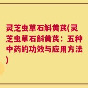 灵芝虫草石斛黄芪(灵芝虫草石斛黄芪：五种中药的功效与应用方法)