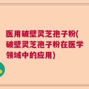 医用破壁灵芝孢子粉(破壁灵芝孢子粉在医学领域中的应用)
