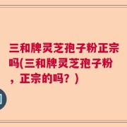 三和牌灵芝孢子粉正宗吗(三和牌灵芝孢子粉，正宗的吗？)