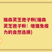 瑞森灵芝孢子粉(瑞森灵芝孢子粉：增强免疫力的自然选择)