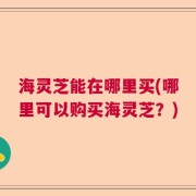 海灵芝能在哪里买(哪里可以购买海灵芝？)