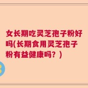 女长期吃灵芝孢子粉好吗(长期食用灵芝孢子粉有益健康吗？)