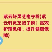 紫云轩灵芝孢子粉(紫云轩灵芝孢子粉：高效护理免疫，提升健康保障)