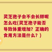 灵芝孢子会不会长胖呢怎么吃(灵芝孢子能否导致体重增加？正确的食用方法是什么？)