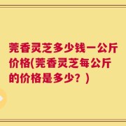 莞香灵芝多少钱一公斤价格(莞香灵芝每公斤的价格是多少？)