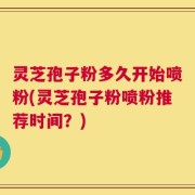 灵芝孢子粉多久开始喷粉(灵芝孢子粉喷粉推荐时间？)