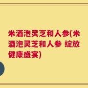 米酒泡灵芝和人参(米酒泡灵芝和人参 绽放健康盛宴)