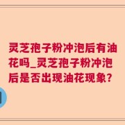 灵芝孢子粉冲泡后有油花吗_灵芝孢子粉冲泡后是否出现油花现象？