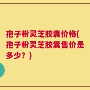 孢子粉灵芝胶囊价格(孢子粉灵芝胶囊售价是多少？)