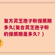 复方灵芝孢子粉保质期多久(复合灵芝孢子粉的保质期是多久？)