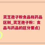 灵芝孢子粉食品和药品区别_灵芝孢子粉：食品与药品的区分要点)