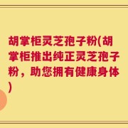 胡掌柜灵芝孢子粉(胡掌柜推出纯正灵芝孢子粉，助您拥有健康身体)