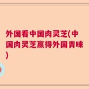 外国看中国肉灵芝(中国肉灵芝赢得外国青睐)