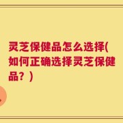 灵芝保健品怎么选择(如何正确选择灵芝保健品？)