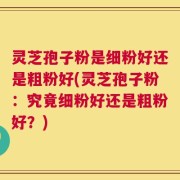 灵芝孢子粉是细粉好还是粗粉好(灵芝孢子粉：究竟细粉好还是粗粉好？)