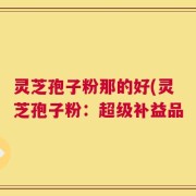 灵芝孢子粉那的好(灵芝孢子粉：超级补益品