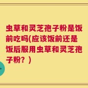 虫草和灵芝孢子粉是饭前吃吗(应该饭前还是饭后服用虫草和灵芝孢子粉？)