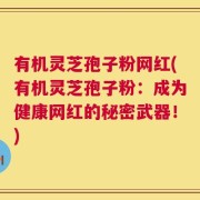 有机灵芝孢子粉网红(有机灵芝孢子粉：成为健康网红的秘密武器！)