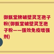 御甑堂牌破壁灵芝孢子粉(御甑堂破壁灵芝孢子粉——强效免疫增强剂)
