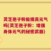灵芝孢子粉能提高元气吗(灵芝孢子粉：增强身体元气的秘密武器)