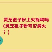 灵芝孢子粉上火能喝吗(灵芝孢子粉可否解火？)
