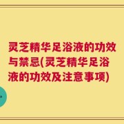 灵芝精华足浴液的功效与禁忌(灵芝精华足浴液的功效及注意事项)
