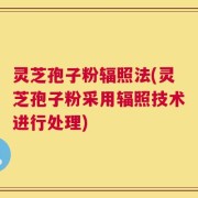 灵芝孢子粉辐照法(灵芝孢子粉采用辐照技术进行处理)
