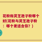 花粉和灵芝孢子粉哪个好(花粉与灵芝孢子粉：哪个更适合你？)