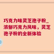 巧克力味灵芝孢子粉_浓郁巧克力风味，灵芝孢子粉的全新体验