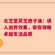 北芝堂灵芝孢子油：诱人滋养效果，带你领略卓越生活品质
